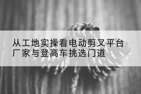 尖山电动剪叉升降平台厂家-从工地实操看电动剪叉平台厂家与登高车挑选门道