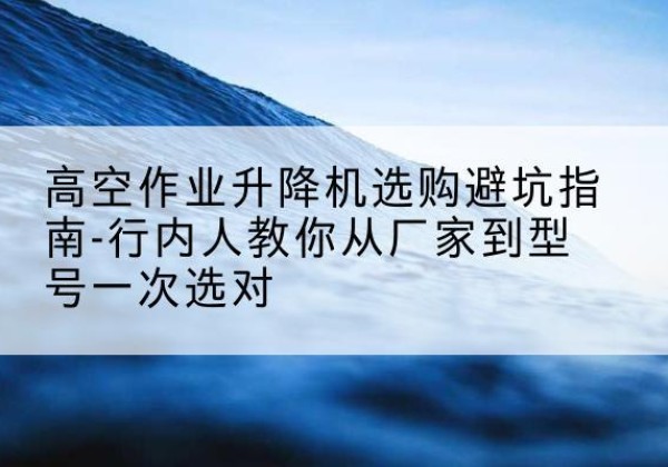 尖山升降平台厂家-高空作业升降机选购避坑指南-行内人教你从厂家到型号一次选对