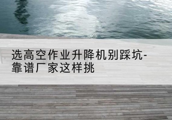尖山剪叉式升降机厂家-选高空作业升降机别踩坑-靠谱厂家这样挑