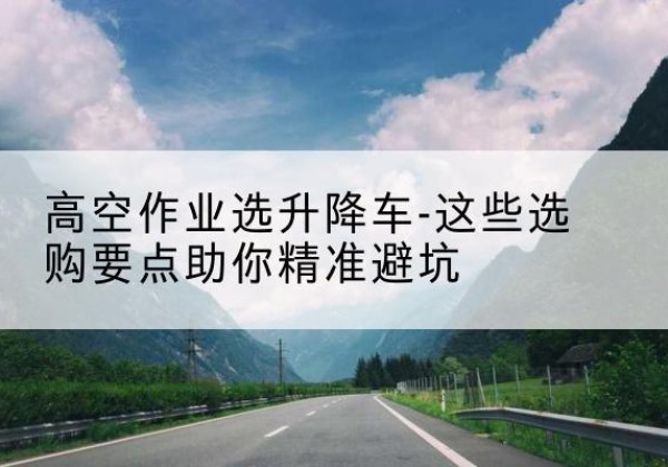尖山升降车厂家-高空作业选升降车-这些选购要点助你*避坑