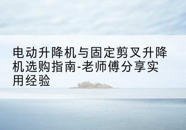 尖山电动升降机怎么选-电动升降机与固定剪叉升降机选购指南-老师傅分享实用经验