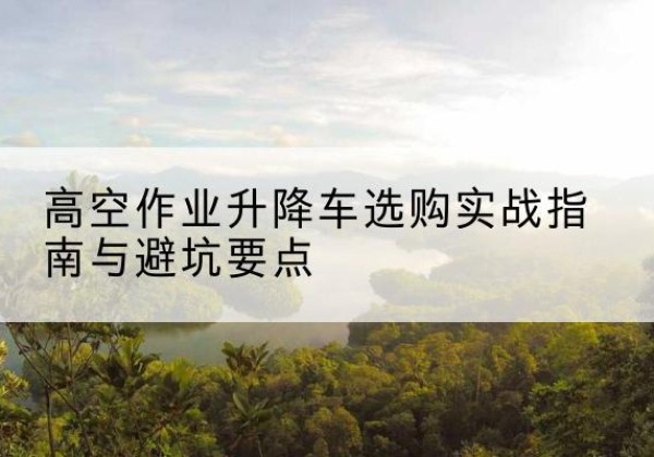 尖山升降车怎么选-高空作业升降车选购实战指南与避坑要点