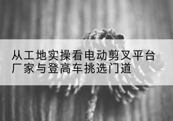 尖山电动剪叉升降平台厂家-从工地实操看电动剪叉平台厂家与登高车挑选门道