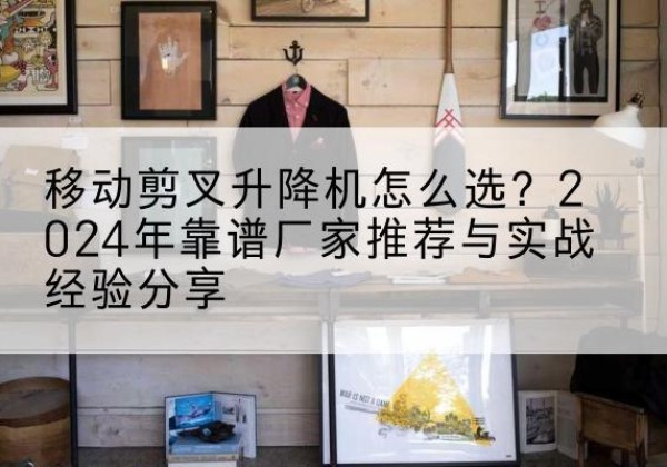 尖山升降平台厂家推荐-移动剪叉升降机怎么选？2024年靠谱厂家推荐与实战经验分享
